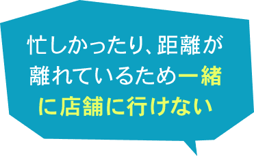 忙しかったり、距離が離れているため一緒に店舗に行けない