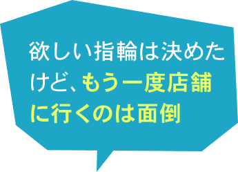 欲しい指輪は決めたけど、もう一度店舗に行くのは面倒