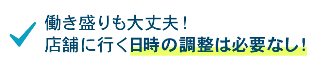 働き盛りも大丈夫！店舗に行く日時の調整は必要なし！