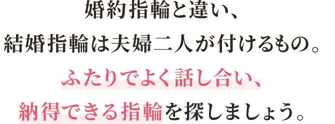 婚約指輪と違い、結婚指輪は夫婦二人が付けるもの。ふたりでよく話し合い、納得できる指輪を探しましょう。